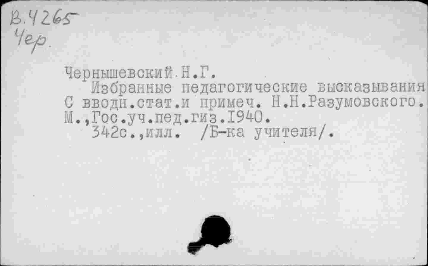 ﻿&.Ч2.&Г
Чер.
Чернышевский.Н.Г.
Избранные педагогические высказывания С вводи.стат.и примеч. Н.Н.Разумовского. М.,Гос.уч.пед.гиз.1940.
342с.,илл. /Б-ка учителя/.